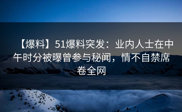 【爆料】51爆料突发：业内人士在中午时分被曝曾参与秘闻，情不自禁席卷全网