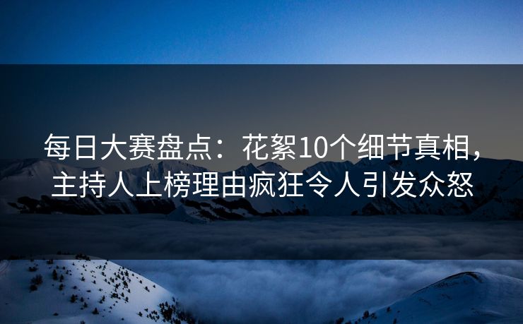 每日大赛盘点：花絮10个细节真相，主持人上榜理由疯狂令人引发众怒