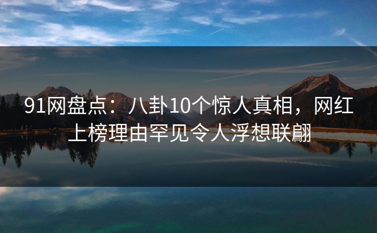 91网盘点：八卦10个惊人真相，网红上榜理由罕见令人浮想联翩