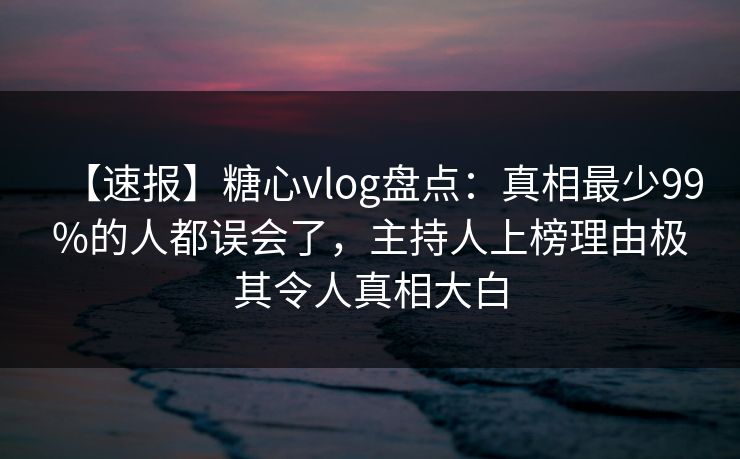 【速报】糖心vlog盘点：真相最少99%的人都误会了，主持人上榜理由极其令人真相大白