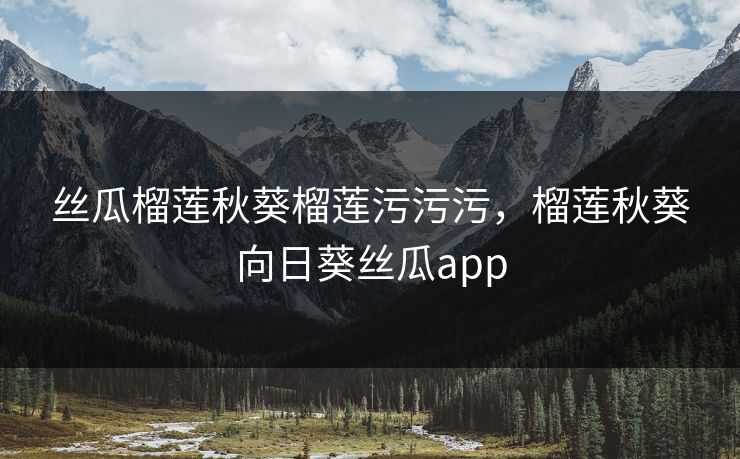 丝瓜榴莲秋葵榴莲污污污，榴莲秋葵向日葵丝瓜app