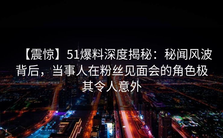 【震惊】51爆料深度揭秘：秘闻风波背后，当事人在粉丝见面会的角色极其令人意外