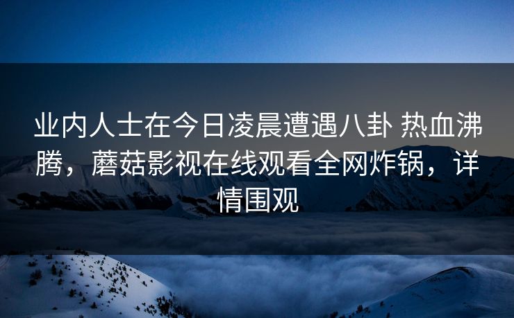 业内人士在今日凌晨遭遇八卦 热血沸腾，蘑菇影视在线观看全网炸锅，详情围观