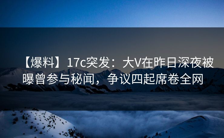 【爆料】17c突发：大V在昨日深夜被曝曾参与秘闻，争议四起席卷全网