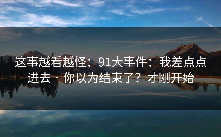这事越看越怪：91大事件：我差点点进去 · 你以为结束了？才刚开始