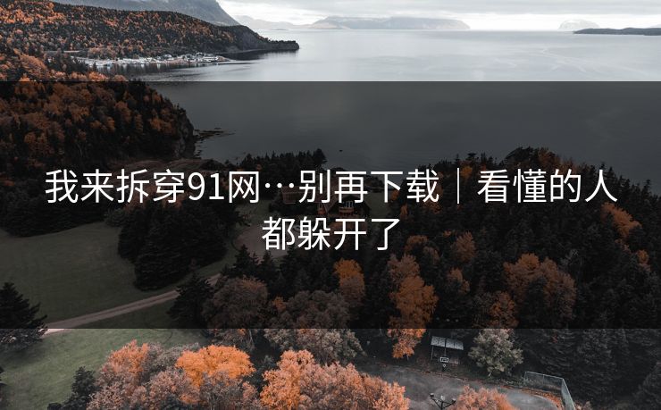 我来拆穿91网…别再下载｜看懂的人都躲开了