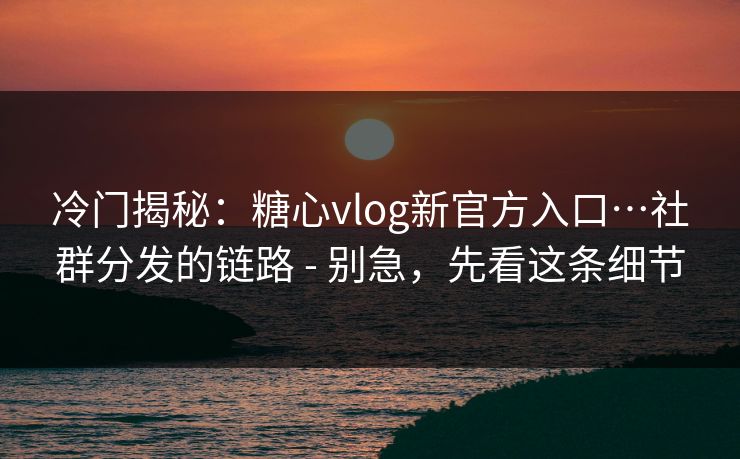 冷门揭秘：糖心vlog新官方入口…社群分发的链路 - 别急，先看这条细节