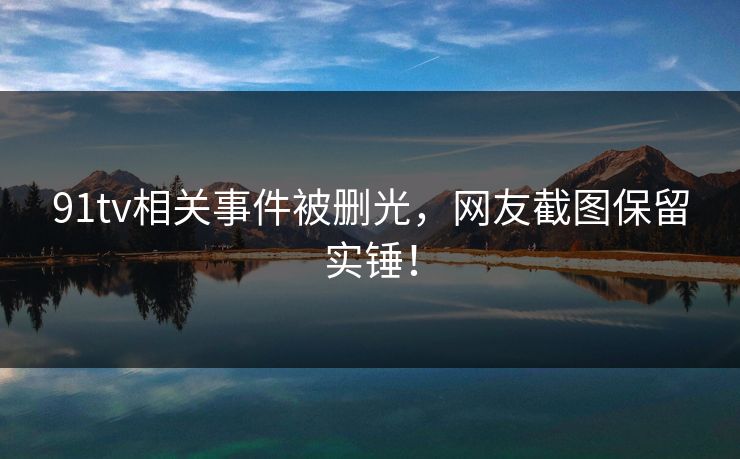 91tv相关事件被删光，网友截图保留实锤！