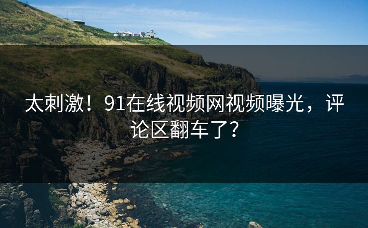 太刺激！91在线视频网视频曝光，评论区翻车了？
