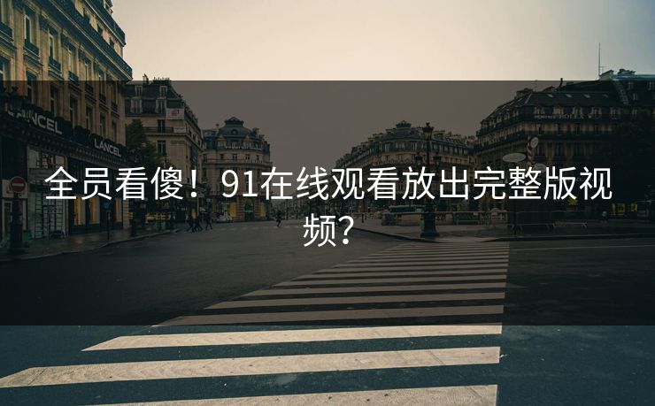 全员看傻！91在线观看放出完整版视频？