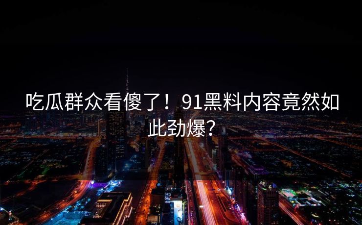 吃瓜群众看傻了！91黑料内容竟然如此劲爆？