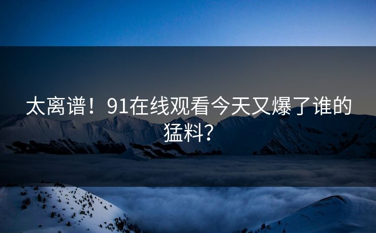 太离谱！91在线观看今天又爆了谁的猛料？