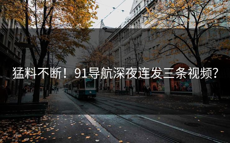 猛料不断！91导航深夜连发三条视频？