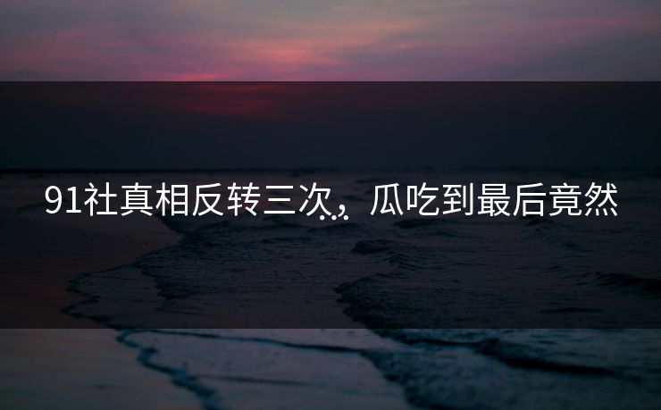 91社真相反转三次，瓜吃到最后竟然…