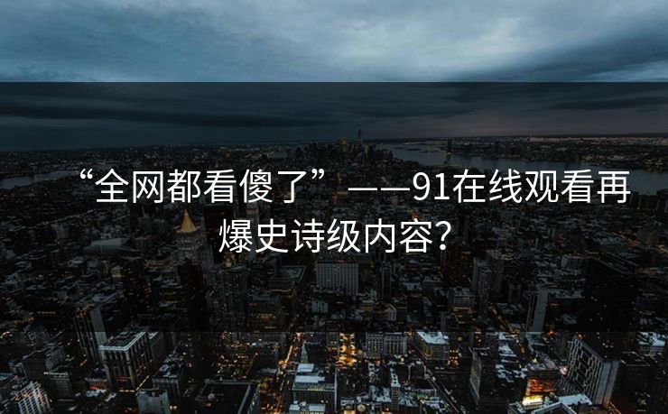 “全网都看傻了”——91在线观看再爆史诗级内容？
