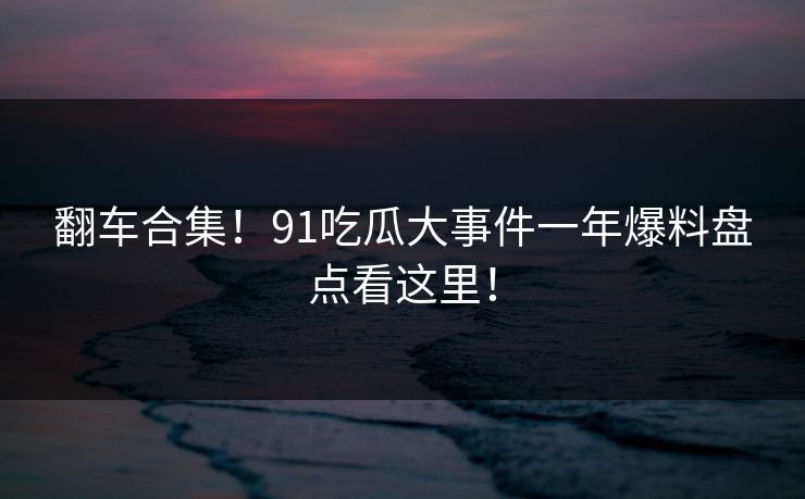 翻车合集！91吃瓜大事件一年爆料盘点看这里！