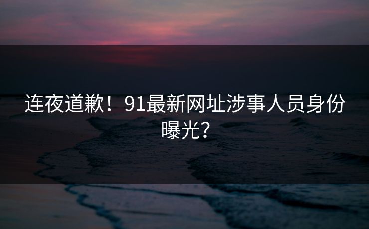 连夜道歉！91最新网址涉事人员身份曝光？