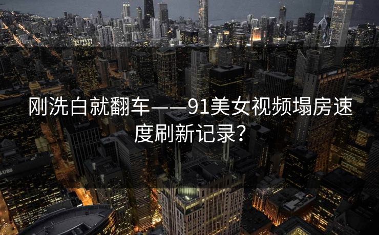 刚洗白就翻车——91美女视频塌房速度刷新记录？