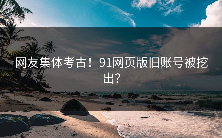 网友集体考古！91网页版旧账号被挖出？