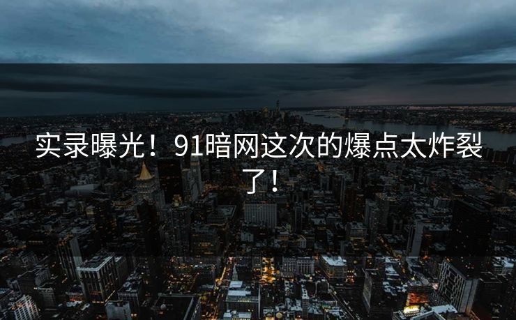 实录曝光！91暗网这次的爆点太炸裂了！