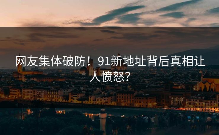 网友集体破防！91新地址背后真相让人愤怒？