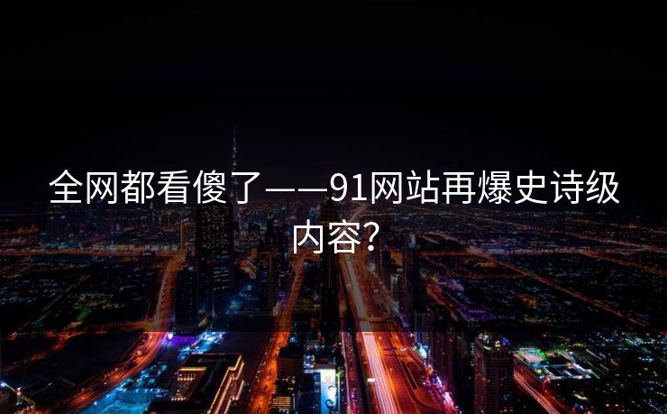 全网都看傻了——91网站再爆史诗级内容？