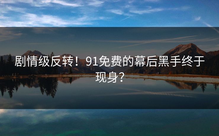 剧情级反转！91免费的幕后黑手终于现身？
