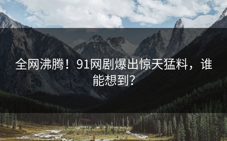 全网沸腾！91网剧爆出惊天猛料，谁能想到？