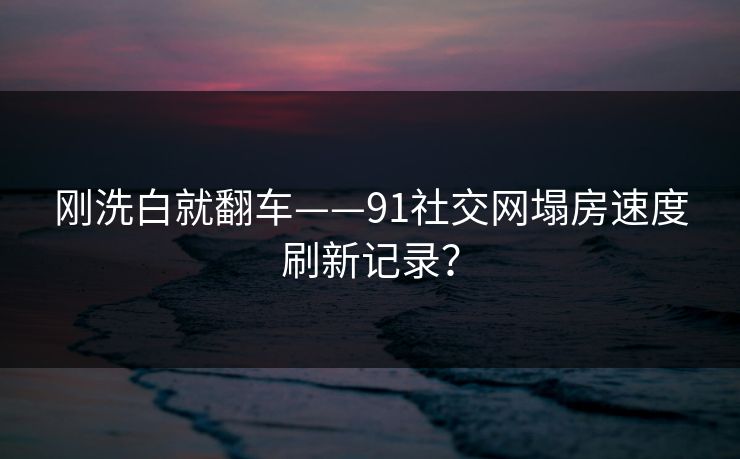 刚洗白就翻车——91社交网塌房速度刷新记录？