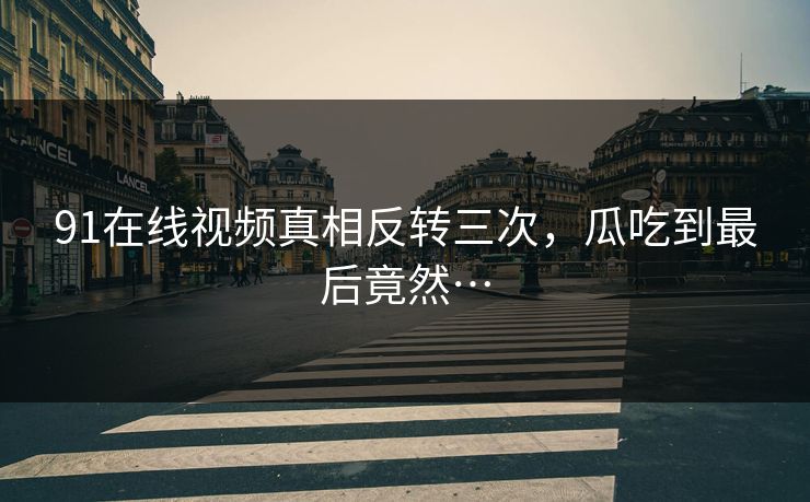 91在线视频真相反转三次，瓜吃到最后竟然…