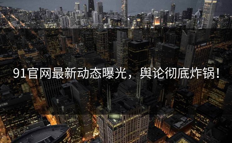 91官网最新动态曝光，舆论彻底炸锅！