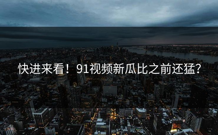 快进来看！91视频新瓜比之前还猛？