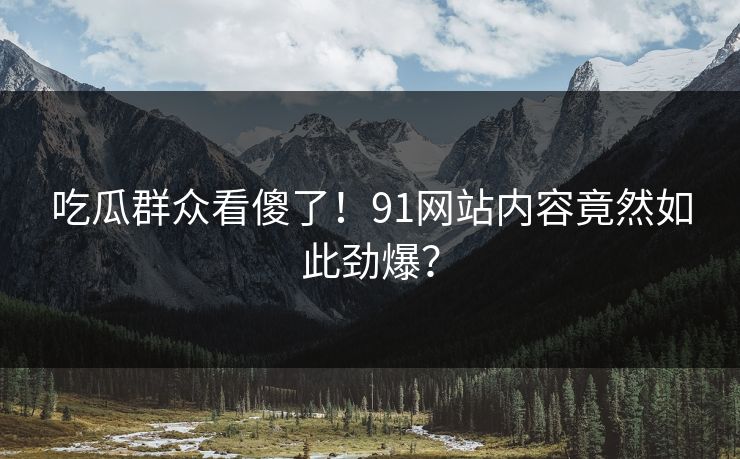 吃瓜群众看傻了！91网站内容竟然如此劲爆？
