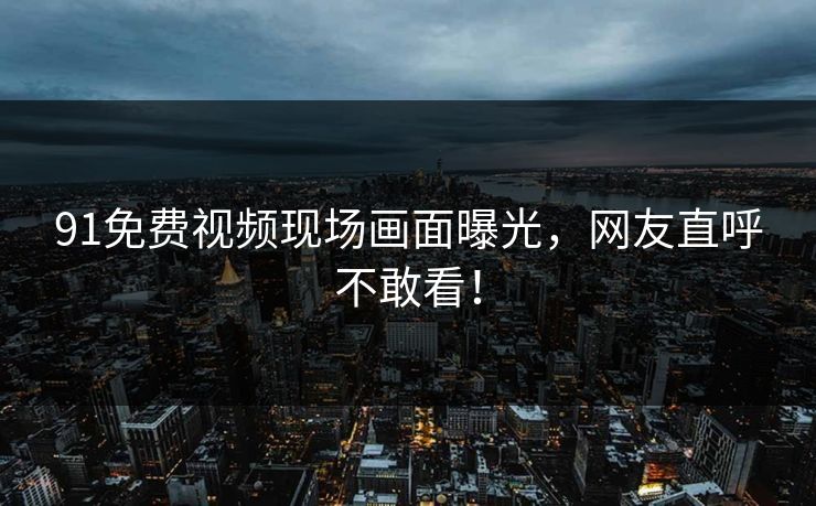 91免费视频现场画面曝光，网友直呼不敢看！