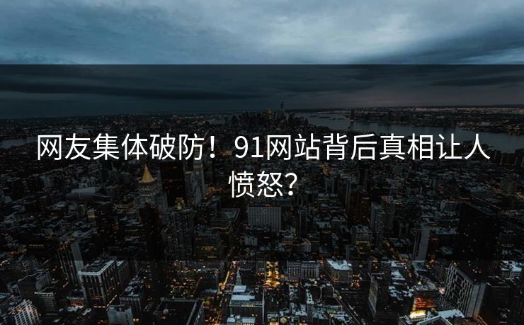 网友集体破防！91网站背后真相让人愤怒？