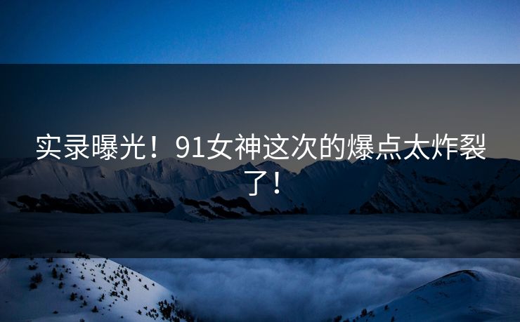实录曝光！91女神这次的爆点太炸裂了！