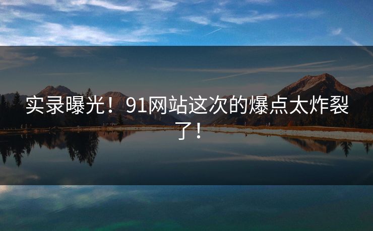 实录曝光！91网站这次的爆点太炸裂了！
