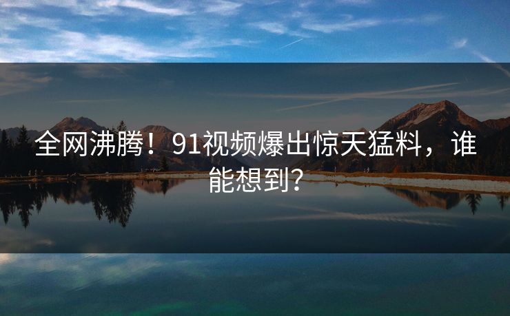 全网沸腾！91视频爆出惊天猛料，谁能想到？