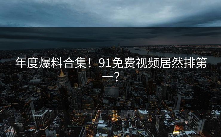 年度爆料合集！91免费视频居然排第一？