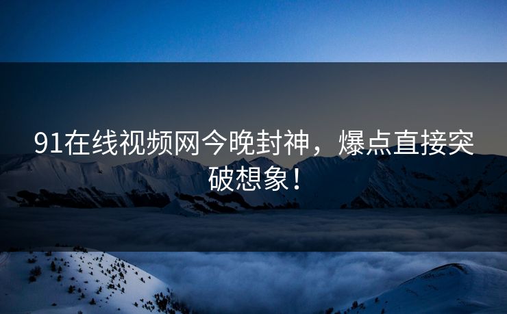 91在线视频网今晚封神，爆点直接突破想象！
