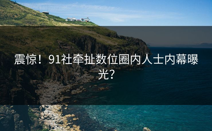 震惊！91社牵扯数位圈内人士内幕曝光？