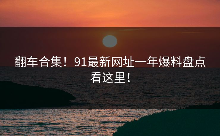 翻车合集！91最新网址一年爆料盘点看这里！