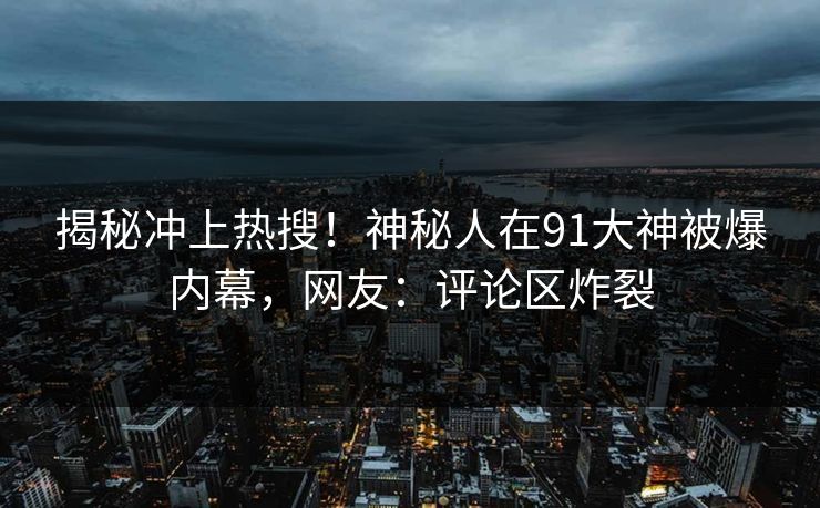 揭秘冲上热搜！神秘人在91大神被爆内幕，网友：评论区炸裂