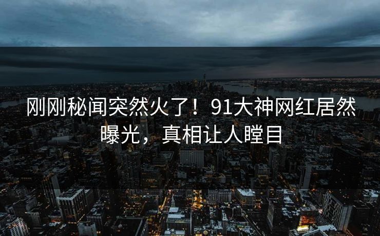 刚刚秘闻突然火了！91大神网红居然曝光，真相让人瞠目