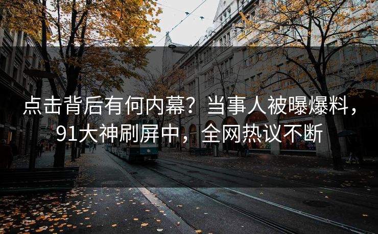 点击背后有何内幕？当事人被曝爆料，91大神刷屏中，全网热议不断