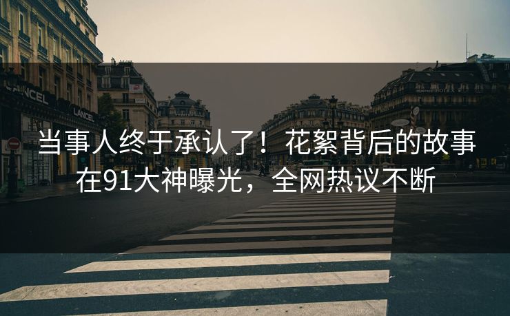 当事人终于承认了！花絮背后的故事在91大神曝光，全网热议不断