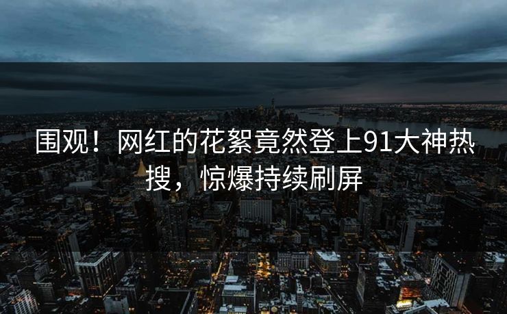 围观！网红的花絮竟然登上91大神热搜，惊爆持续刷屏