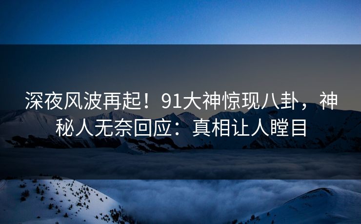 深夜风波再起！91大神惊现八卦，神秘人无奈回应：真相让人瞠目