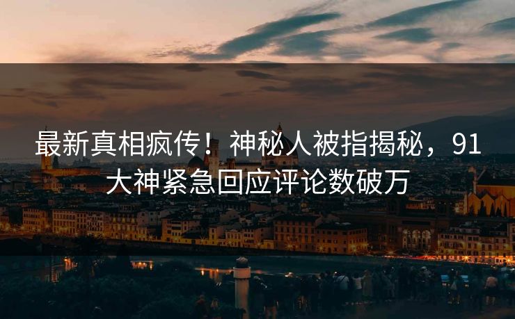 最新真相疯传！神秘人被指揭秘，91大神紧急回应评论数破万