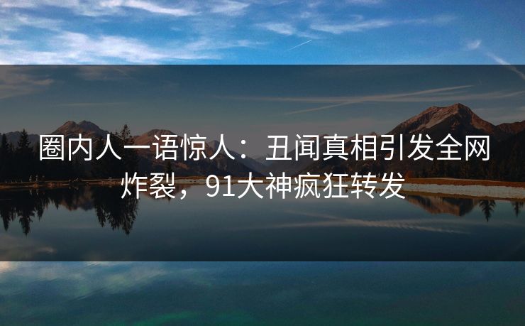 圈内人一语惊人：丑闻真相引发全网炸裂，91大神疯狂转发